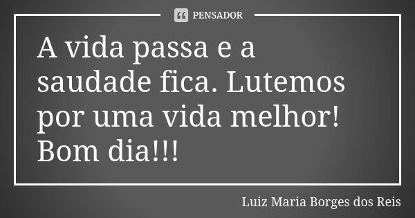 A vida passa e a saudade fica. Lutemos por uma vida melhor! Bom dia!!!... Frase de Luiz Maria Borges dos Reis.