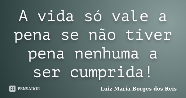 A vida só vale a pena se não tiver pena nenhuma a ser cumprida!... Frase de Luiz Maria Borges dos Reis.