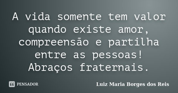 A vida somente tem valor quando existe amor, compreensão e partilha entre as pessoas! Abraços fraternais.... Frase de Luiz Maria Borges dos Reis.