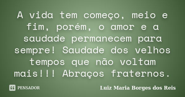 A vida tem começo, meio e fim, porém, o amor e a saudade permanecem para sempre! Saudade dos velhos tempos que não voltam mais!!! Abraços fraternos.... Frase de Luiz Maria Borges dos Reis.