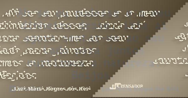 Ah se eu pudesse e o meu dinheiro desse, iria aí agora sentar-me ao seu lado para juntos curtirmos a natureza. Beijos.... Frase de Luiz Maria Borges dos Reis.