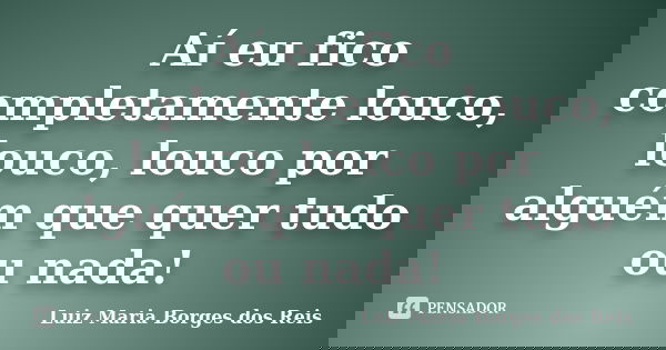 Aí eu fico completamente louco, louco, louco por alguém que quer tudo ou nada!... Frase de Luiz Maria Borges dos Reis.