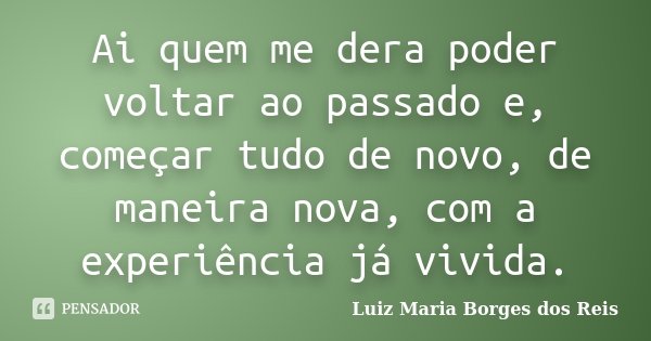 Ai quem me dera poder voltar ao passado e, começar tudo de novo, de maneira nova, com a experiência já vivida.... Frase de Luiz Maria Borges dos Reis.