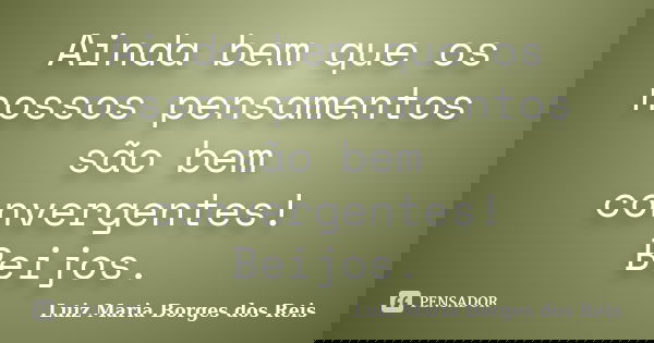 Ainda bem que os nossos pensamentos são bem convergentes! Beijos.... Frase de Luiz Maria Borges dos Reis.