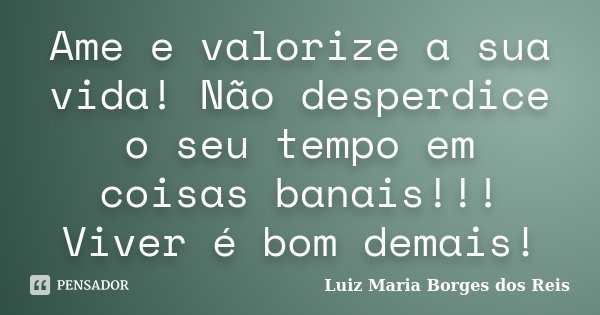 Ame e valorize a sua vida! Não desperdice o seu tempo em coisas banais!!! Viver é bom demais!... Frase de Luiz Maria Borges dos Reis.