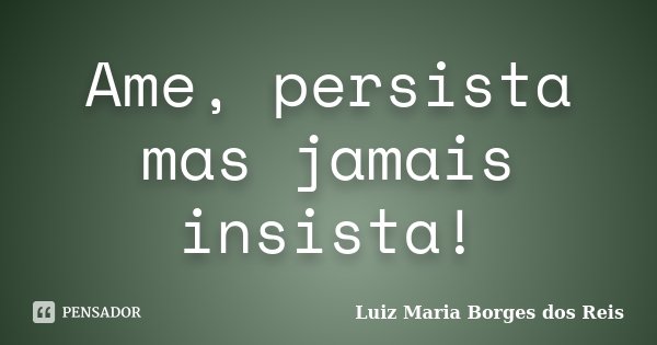 Ame, persista mas jamais insista!... Frase de Luiz Maria Borges dos Reis.