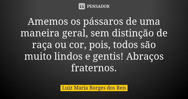 Amemos os pássaros de uma maneira geral, sem distinção de raça ou cor, pois, todos são muito lindos e gentis! Abraços fraternos.... Frase de Luiz Maria Borges dos Reis.