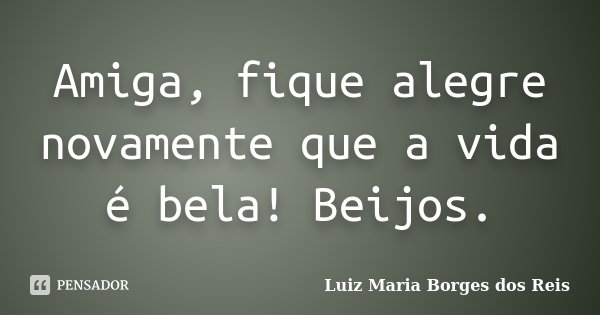 Amiga, fique alegre novamente que a vida é bela! Beijos.... Frase de Luiz Maria Borges dos Reis.