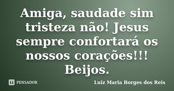 Amiga, saudade sim tristeza não! Jesus sempre confortará os nossos corações!!! Beijos.... Frase de Luiz Maria Borges dos Reis.