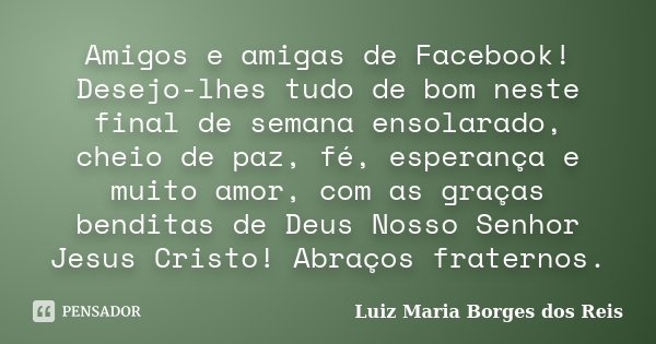 Amigos e amigas de Facebook! Desejo-lhes tudo de bom neste final de semana ensolarado, cheio de paz, fé, esperança e muito amor, com as graças benditas de Deus ... Frase de Luiz Maria Borges dos Reis.