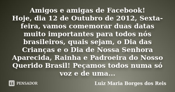 Amigos e amigas de Facebook! Hoje, dia 12 de Outubro de 2012, Sexta-feira, vamos comemorar duas datas muito importantes para todos nós brasileiros, quais sejam,... Frase de Luiz Maria Borges dos Reis.