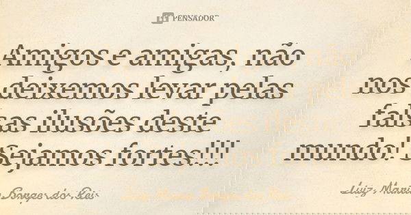 Amigos e amigas, não nos deixemos levar pelas falsas ilusões deste mundo! Sejamos fortes!!!... Frase de Luiz Maria Borges dos Reis.