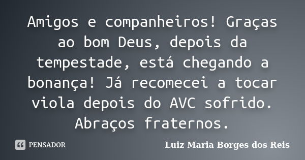 Amigos e companheiros! Graças ao bom Deus, depois da tempestade, está chegando a bonança! Já recomecei a tocar viola depois do AVC sofrido. Abraços fraternos.... Frase de Luiz Maria Borges dos Reis.