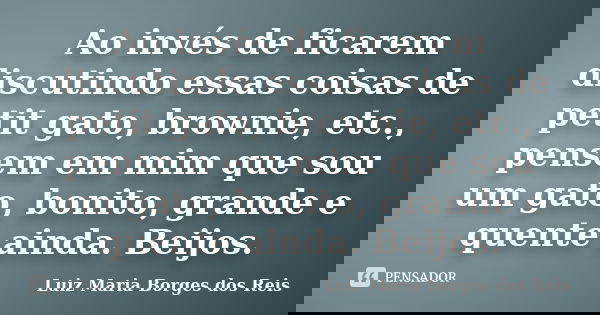 Ao invés de ficarem discutindo essas coisas de petit gato, brownie, etc., pensem em mim que sou um gato, bonito, grande e quente ainda. Beijos.... Frase de Luiz Maria Borges dos Reis.
