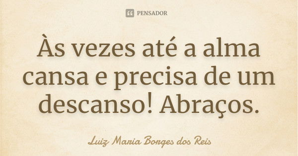 Às vezes até a alma cansa e precisa de um descanso! Abraços.... Frase de Luiz Maria Borges dos Reis.
