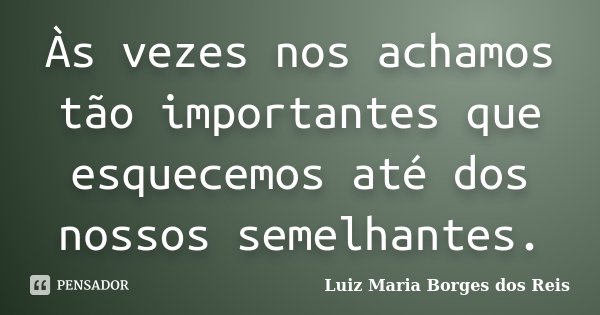 Às vezes nos achamos tão importantes que esquecemos até dos nossos semelhantes.... Frase de Luiz Maria Borges dos Reis.