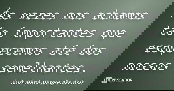 Às vezes nos achamos tão importantes que esquecemos até dos nossos semelhantes.... Frase de Luiz Maria Borges dos Reis.