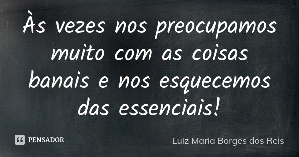 Às vezes nos preocupamos muito com as coisas banais e nos esquecemos das essenciais!... Frase de Luiz Maria Borges dos Reis.