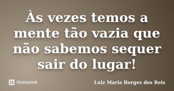 Às vezes temos a mente tão vazia que não sabemos sequer sair do lugar!... Frase de Luiz Maria Borges dos Reis.