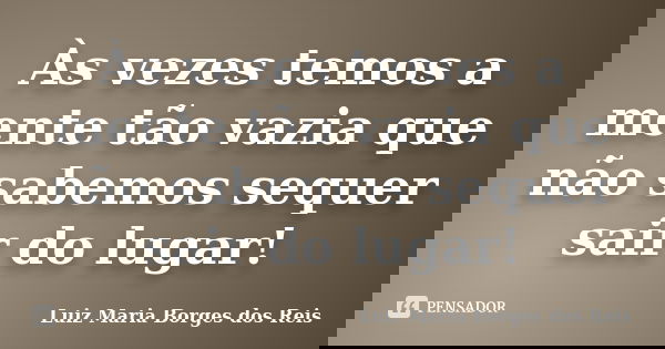 Às vezes temos a mente tão vazia que não sabemos sequer sair do lugar!... Frase de Luiz Maria Borges dos Reis.
