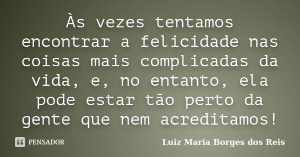 Às vezes tentamos encontrar a felicidade nas coisas mais complicadas da vida, e, no entanto, ela pode estar tão perto da gente que nem acreditamos!... Frase de Luiz Maria Borges dos Reis.