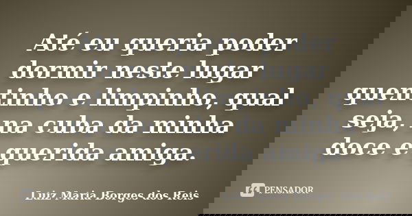 Até eu queria poder dormir neste lugar quentinho e limpinho, qual seja, na cuba da minha doce e querida amiga.... Frase de Luiz Maria Borges dos Reis.