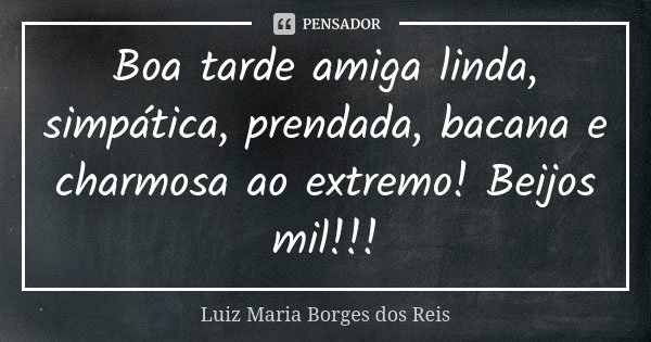 Boa tarde amiga linda, simpática, prendada, bacana e charmosa ao extremo! Beijos mil!!!... Frase de Luiz Maria Borges dos Reis.