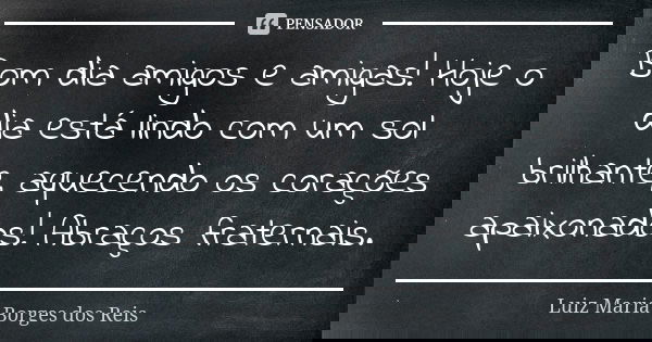 Bom dia amigos e amigas! Hoje o dia está lindo com um sol brilhante, aquecendo os corações apaixonados! Abraços fraternais.... Frase de Luiz Maria Borges dos Reis.