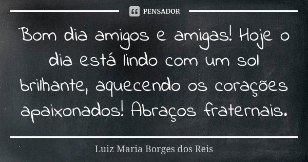 Bom dia amigos e amigas! Hoje o dia está lindo com um sol brilhante, aquecendo os corações apaixonados! Abraços fraternais.... Frase de Luiz Maria Borges dos Reis.