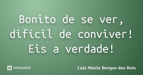 Bonito de se ver, difícil de conviver! Eis a verdade!... Frase de Luiz Maria Borges dos Reis.