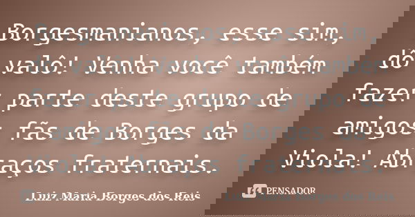Borgesmanianos, esse sim, dô valô! Venha você também fazer parte deste grupo de amigos fãs de Borges da Viola! Abraços fraternais.... Frase de Luiz Maria Borges dos Reis.