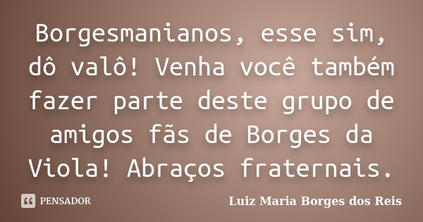 Borgesmanianos, esse sim, dô valô! Venha você também fazer parte deste grupo de amigos fãs de Borges da Viola! Abraços fraternais.... Frase de Luiz Maria Borges dos Reis.