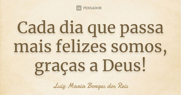 Cada dia que passa mais felizes somos, graças a Deus!... Frase de Luiz Maria Borges dos Reis.