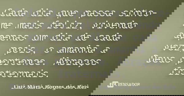 Cada dia que passa sinto-me mais feliz, vivendo apenas um dia de cada vez, pois, o amanhã a Deus pertence. Abraços fraternais.... Frase de Luiz Maria Borges dos Reis.