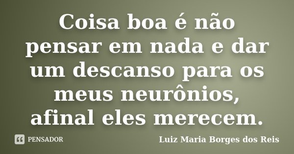Coisa boa é não pensar em nada e dar um descanso para os meus neurônios, afinal eles merecem.... Frase de Luiz Maria Borges dos Reis.