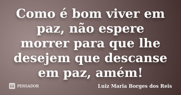 Como é bom viver em paz, não espere morrer para que lhe desejem que descanse em paz, amém!... Frase de Luiz Maria Borges dos Reis.