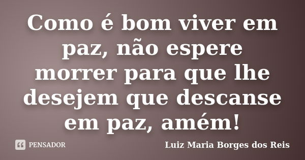 Como é bom viver em paz, não espere morrer para que lhe desejem que descanse em paz, amém!... Frase de Luiz Maria Borges dos Reis.