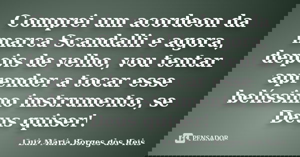 Comprei um acordeon da marca Scandalli e agora, depois de velho, vou tentar aprender a tocar esse belíssimo instrumento, se Deus quiser!... Frase de Luiz Maria Borges dos Reis.