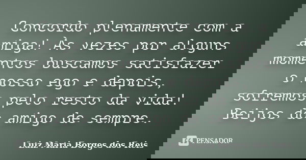 Concordo plenamente com a amiga! Às vezes por alguns momentos buscamos satisfazer o nosso ego e depois, sofremos pelo resto da vida! Beijos do amigo de sempre.... Frase de Luiz Maria Borges dos Reis.