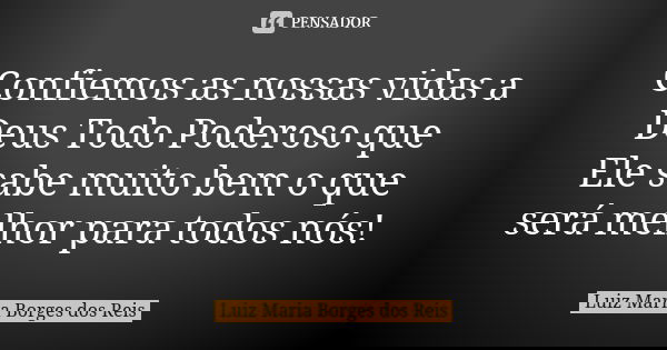 Confiemos as nossas vidas a Deus Todo Poderoso que Ele sabe muito bem o que será melhor para todos nós!... Frase de Luiz Maria Borges dos Reis.