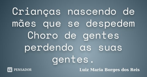 Crianças nascendo de mães que se despedem Choro de gentes perdendo as suas gentes.... Frase de Luiz Maria Borges dos Reis.
