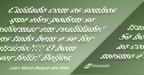 Cuidado com os sonhos que eles podem se transformar em realidade! Se bons tudo bem e se for ao contrário?!!! O bom mesmo é ser feliz! Beijos.... Frase de Luiz Maria Borges dos Reis.
