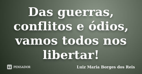 Das guerras, conflitos e ódios, vamos todos nos libertar!... Frase de Luiz Maria Borges dos Reis.