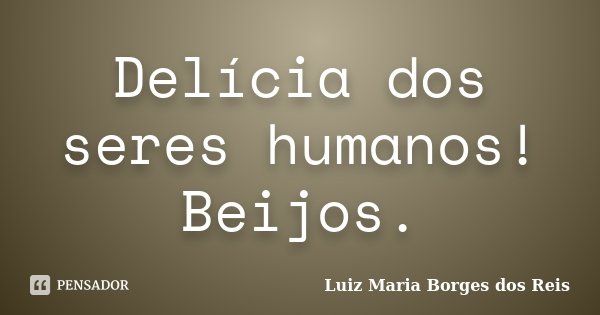 Delícia dos seres humanos! Beijos.... Frase de Luiz Maria Borges dos Reis.