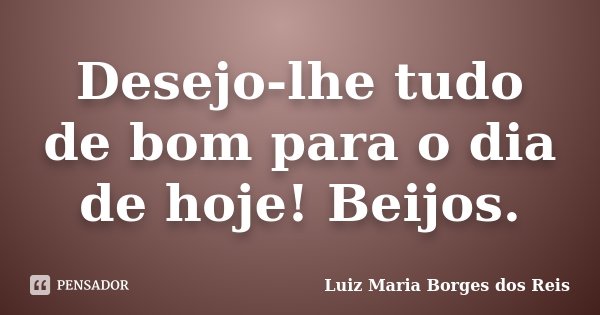 Desejo-lhe tudo de bom para o dia de hoje! Beijos.... Frase de Luiz Maria Borges dos Reis.