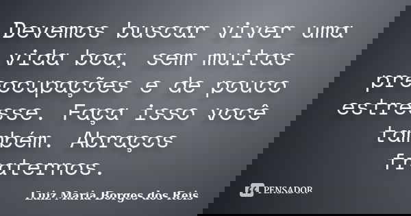 Devemos buscar viver uma vida boa, sem muitas preocupações e de pouco estresse. Faça isso você também. Abraços fraternos.... Frase de Luiz Maria Borges dos Reis.