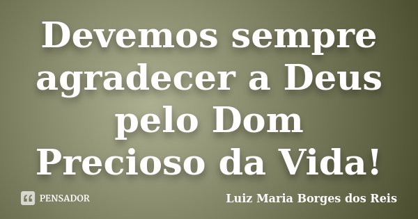 Devemos sempre agradecer a Deus pelo Dom Precioso da Vida!... Frase de Luiz Maria Borges dos Reis.