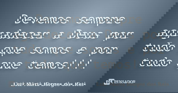 Devemos sempre agradecer a Deus por tudo que somos e por tudo que temos!!!... Frase de Luiz Maria Borges dos Reis.