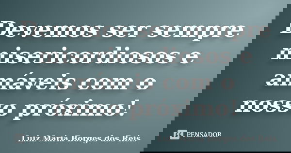 Devemos ser sempre misericordiosos e amáveis com o nosso próximo!... Frase de Luiz Maria Borges dos Reis.
