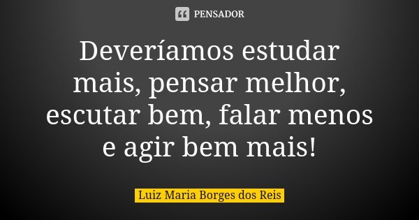 Deveríamos estudar mais, pensar melhor, escutar bem, falar menos e agir bem mais!... Frase de Luiz Maria Borges dos Reis.